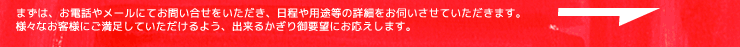 まずは、お電話やメールにてお問い合せをいただき、日程や用途等の詳細をお伺いさせていただきます。様々なお客様にご満足していただけるよう、出来るかぎり御要望にお応えします。